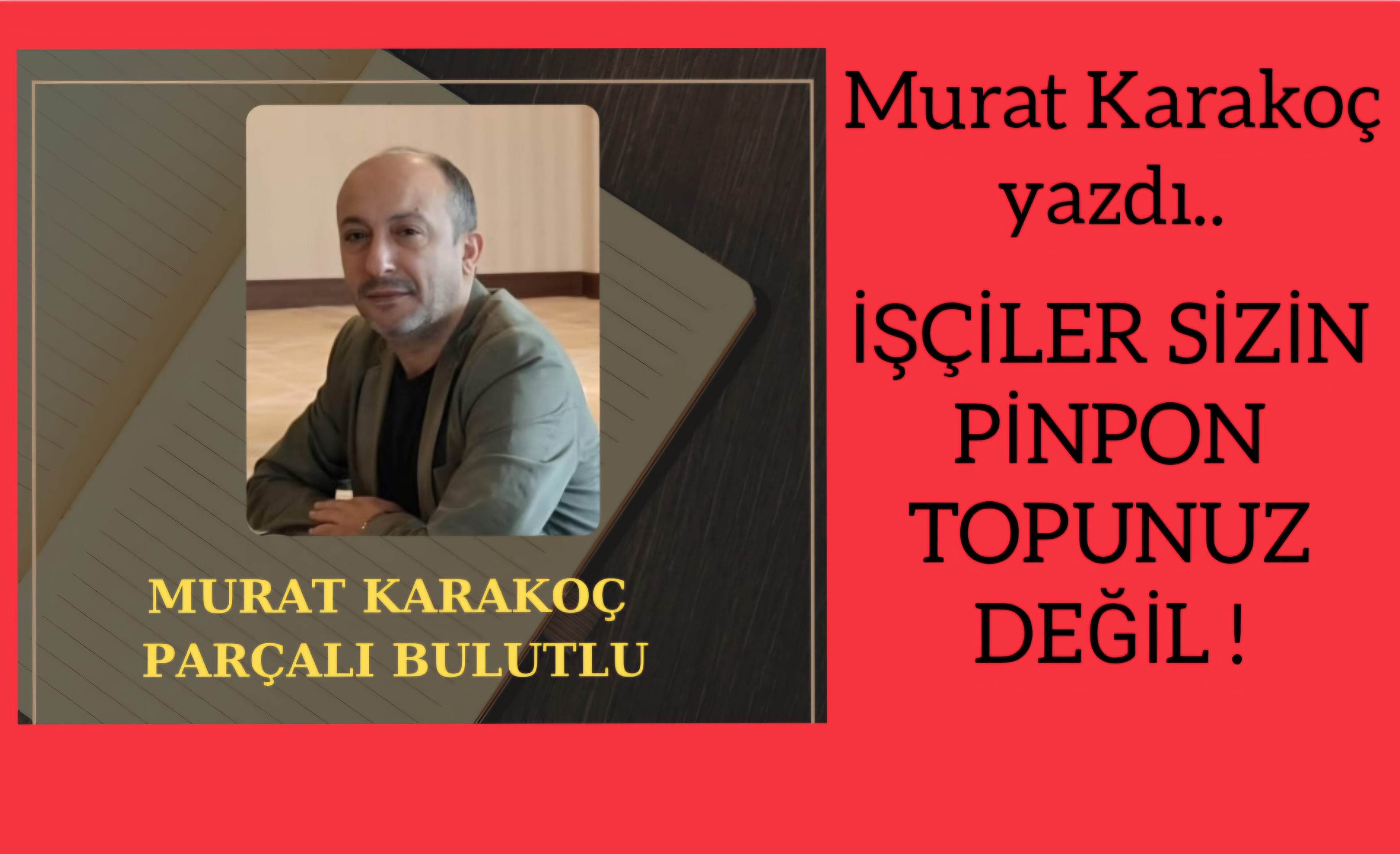 Murat Karakoç yazdı..İŞÇİLER SİZİN PİNPON TOPUNUZ DEĞİL!